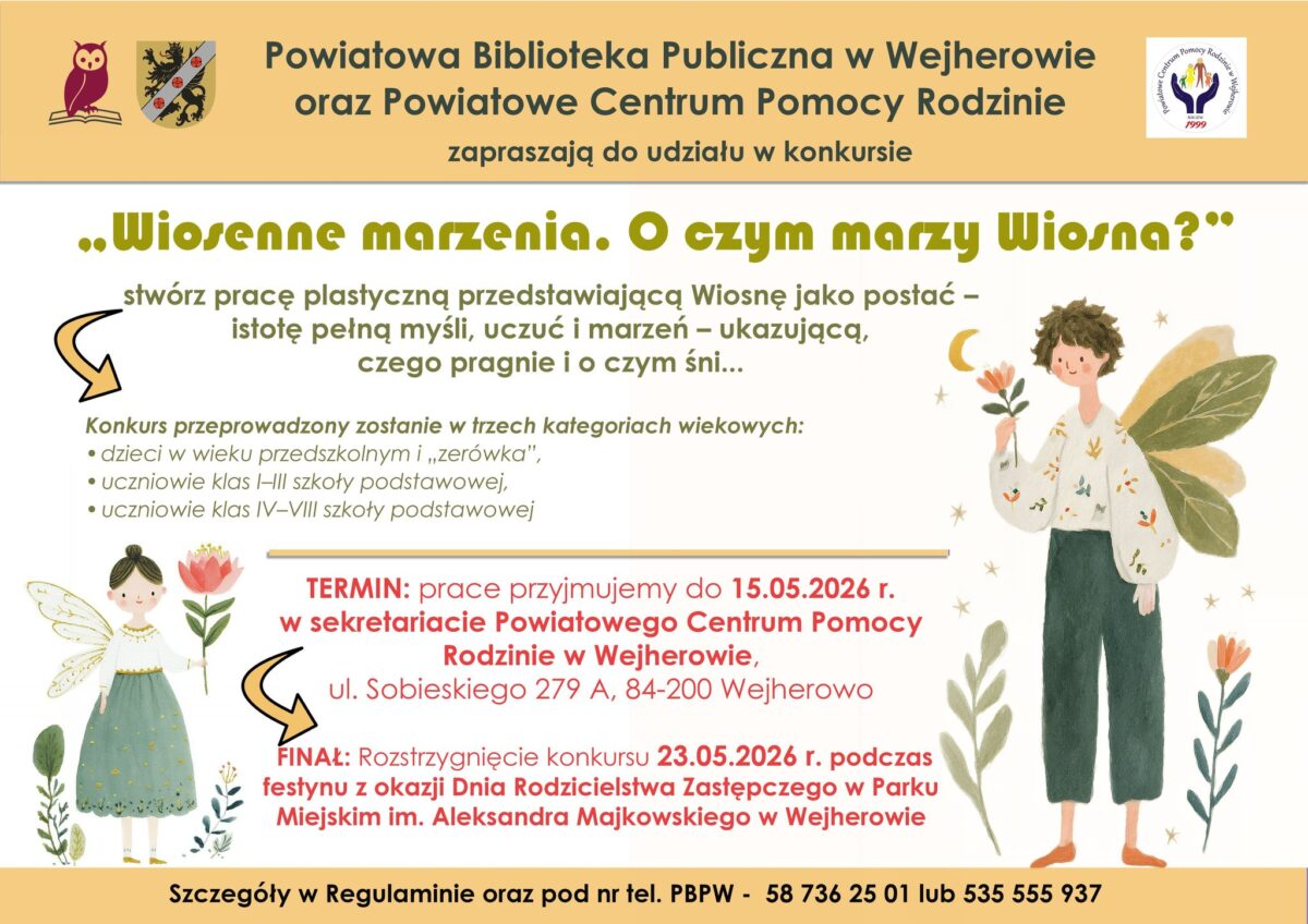 Temat: Plakat informacyjny o konkursie plastycznym „Wiosenne marzenia. O czym marzy Wiosna?”. Układ graficzny: Plakat ma jasne, kremowe tło z kolorowymi elementami dekoracyjnymi w postaci kwiatów, liści, gwiazdek i księżyca. W rogach oraz po bokach znajdują się ilustracje przedstawiające postacie uosabiające Wiosnę – dzieci ze skrzydłami w strojach z motywami roślinnymi. Na górze widoczne są logotypy organizatorów: Powiatowej Biblioteki Publicznej w Wejherowie oraz Powiatowego Centrum Pomocy Rodzinie. Treść plakatu: Tytuł konkursu: „Wiosenne marzenia. O czym marzy Wiosna?” Zadanie: Stwórz pracę plastyczną przedstawiającą Wiosnę jako postać – istotę pełną myśli, uczuć i marzeń – ukazującą, czego pragnie i o czym śni. Kategorie wiekowe: Dzieci w wieku przedszkolnym i „zerówka”. Uczniowie klas I–III szkoły podstawowej. Uczniowie klas IV–VIII szkoły podstawowej. Termin składania prac: Do 15.05.2026 r. w sekretariacie Powiatowego Centrum Pomocy Rodzinie w Wejherowie, ul. Sobieskiego 279 A, 84-200 Wejherowo. Finał: Rozstrzygnięcie konkursu 23.05.2026 r. podczas festynu z okazji Dnia Rodzicielstwa Zastępczego w Parku Miejskim im. Aleksandra Majkowskiego w Wejherowie.